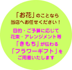 目的・ご予算に応じて、花束・アレンジメント等「きもち」が伝わる「フラワーギフト」をご用意いたします